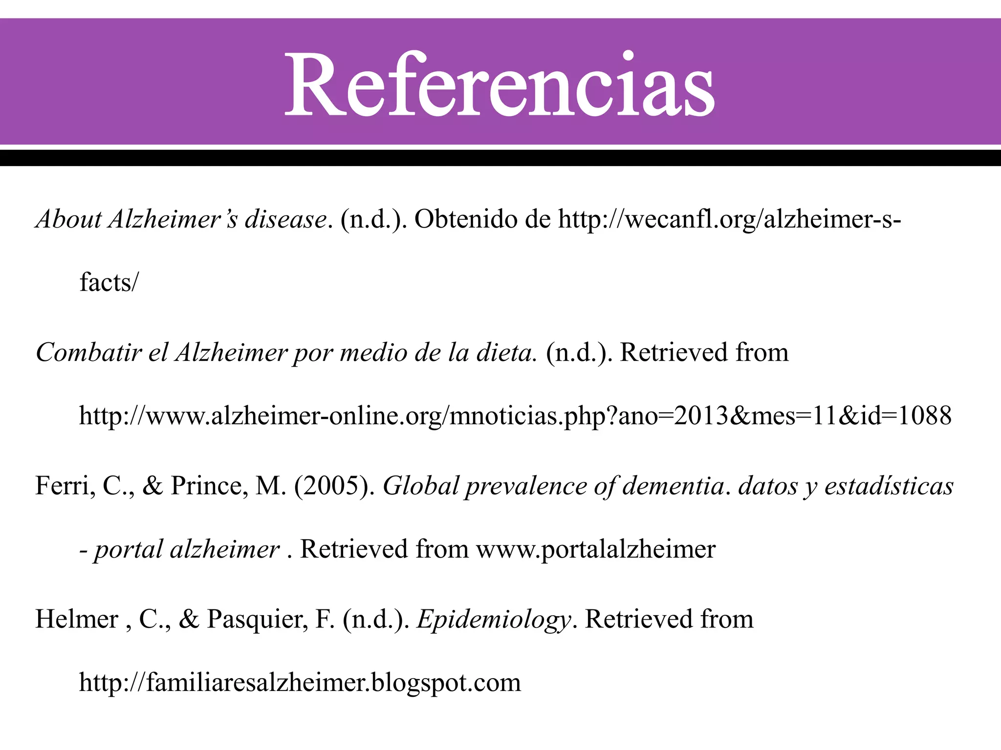 About Alzheimer’s disease. (n.d.). Obtenido de http://wecanfl.org/alzheimer-s-

facts/
Combatir el Alzheimer por medio de la dieta. (n.d.). Retrieved from
http://www.alzheimer-online.org/mnoticias.php?ano=2013&mes=11&id=1088
Ferri, C., & Prince, M. (2005). Global prevalence of dementia. datos y estadísticas
- portal alzheimer . Retrieved from www.portalalzheimer

Helmer , C., & Pasquier, F. (n.d.). Epidemiology. Retrieved from
http://familiaresalzheimer.blogspot.com

 