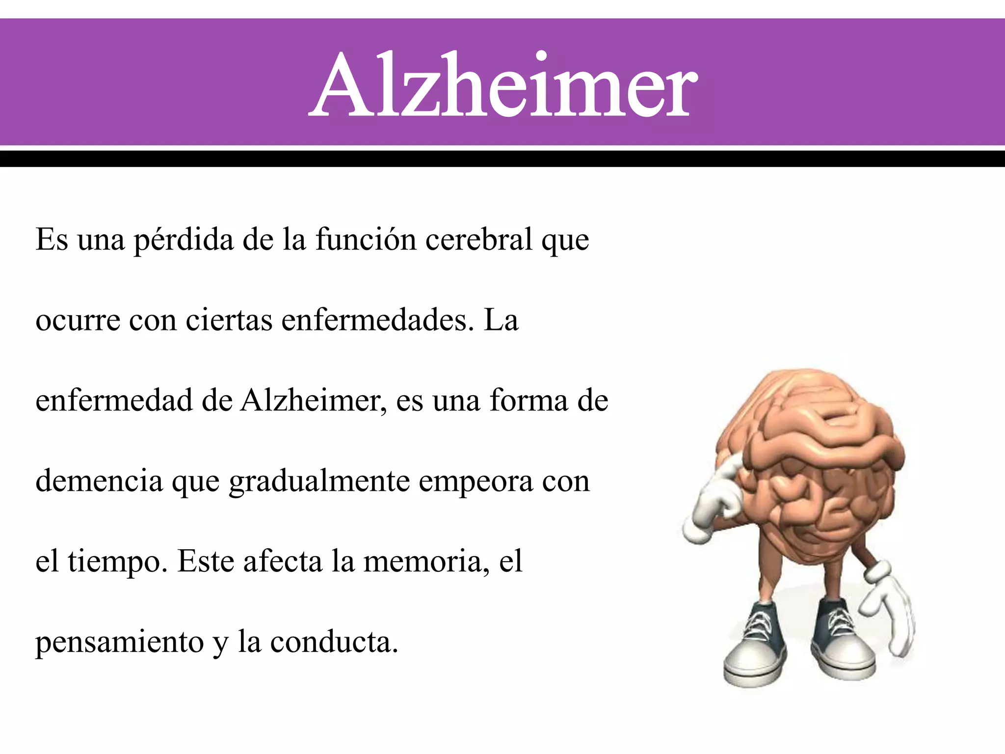Es una pérdida de la función cerebral que
ocurre con ciertas enfermedades. La
enfermedad de Alzheimer, es una forma de
demencia que gradualmente empeora con
el tiempo. Este afecta la memoria, el

pensamiento y la conducta.

 