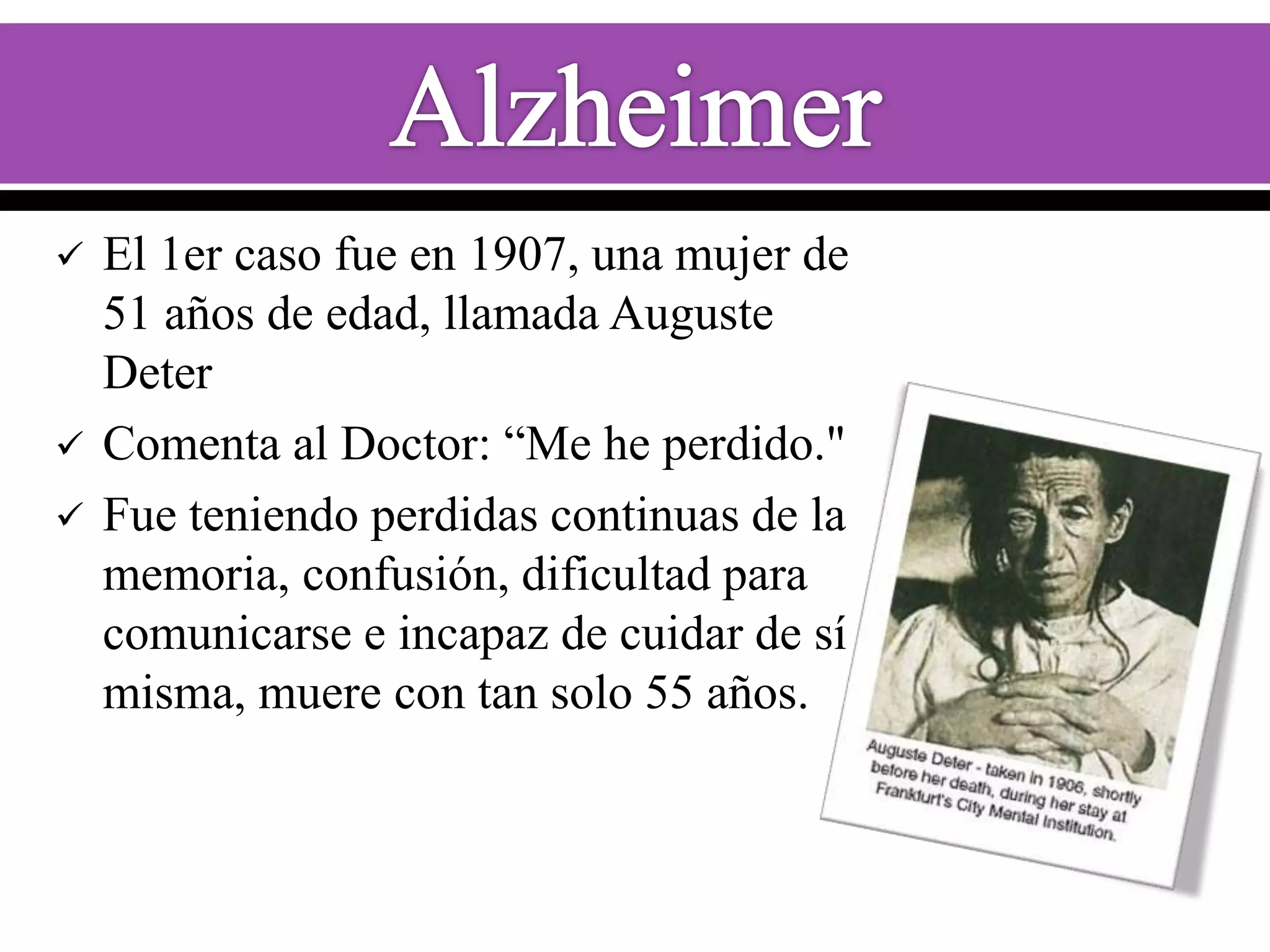 




El 1er caso fue en 1907, una mujer de
51 años de edad, llamada Auguste
Deter
Comenta al Doctor: “Me he perdido."
Fue teniendo perdidas continuas de la
memoria, confusión, dificultad para
comunicarse e incapaz de cuidar de sí
misma, muere con tan solo 55 años.

 
