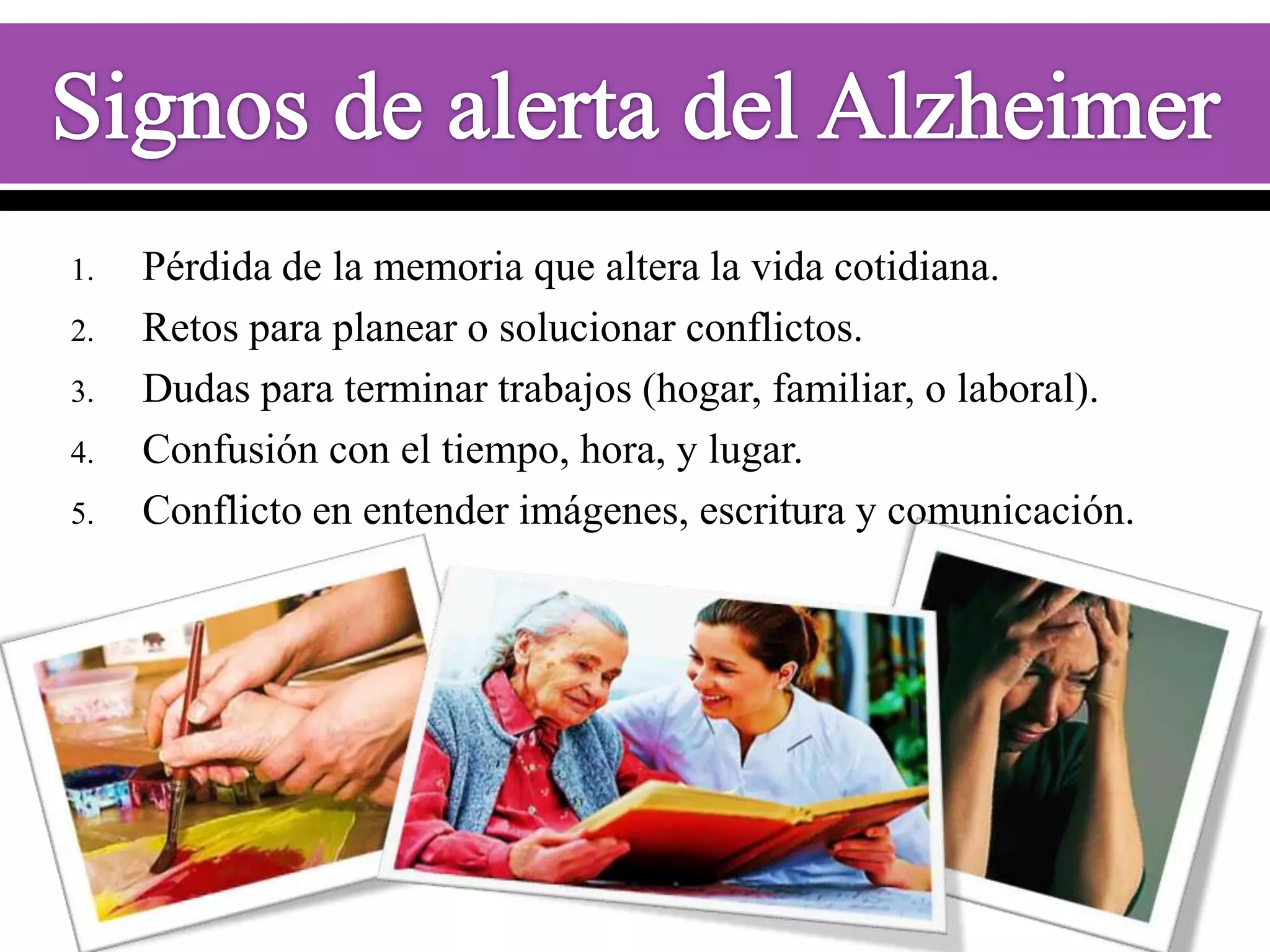 1.
2.
3.
4.
5.

Pérdida de la memoria que altera la vida cotidiana.
Retos para planear o solucionar conflictos.
Dudas para terminar trabajos (hogar, familiar, o laboral).
Confusión con el tiempo, hora, y lugar.
Conflicto en entender imágenes, escritura y comunicación.

 
