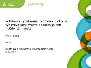 Pohdintaa työelämää, työhyvinvointia ja
työkykyä koskevasta tiedosta ja sen
hyödyntämisestä
Pauli Forma
Keva
Kunta-alan työelämän tutkimusseminaari
6.6.2014
 