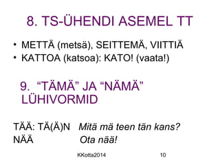 8. TS-ÜHENDI ASEMEL TT 
• METTÄ (metsä), SEITTEMÄ, VIITTIÄ 
• KATTOA (katsoa): KATO! (vaata!) 
9. “TÄMÄ” JA “NÄMÄ” 
LÜHIVORMID 
TÄÄ: TÄ(Ä)N Mitä mä teen tän kans? 
NÄÄ Ota nää! 
KKotta2014 10 
 