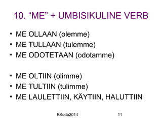 10. “ME” + UMBISIKULINE VERB 
• ME OLLAAN (olemme) 
• ME TULLAAN (tulemme) 
• ME ODOTETAAN (odotamme) 
• ME OLTIIN (olimme) 
• ME TULTIIN (tulimme) 
• ME LAULETTIIN, KÄYTIIN, HALUTTIIN 
KKotta2014 11 
 