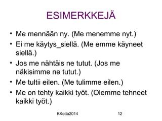 ESIMERKKEJÄ 
• Me mennään ny. (Me menemme nyt.) 
• Ei me käytys_siellä. (Me emme käyneet 
siellä.) 
• Jos me nähtäis ne tutut. (Jos me 
näkisimme ne tutut.) 
• Me tultii eilen. (Me tulimme eilen.) 
• Me on tehty kaikki työt. (Olemme tehneet 
kaikki työt.) 
KKotta2014 12 
 