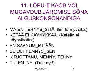 11. LÕPU-T KAOB VÕI 
MUGAVDUB JÄRGMISE SÕNA 
ALGUSKONSONANDIGA 
• MÄ EN TEHNYS_SITÄ. (En tehnyt sitä.) 
• KETÄÄ EI KÄYNYKKÄÄ. (Ketään ei 
käynytkään.) 
• EN SAANUM_MITÄÄN. 
• SE OLI TIENNYS_SEN 
• KIRJOTTANU, MENNY, TEHNY 
• TULEN_NY! (Tule nyt!) 
KKotta2014 13 
 