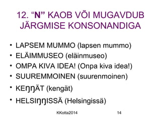 12. “N” KAOB VÕI MUGAVDUB 
JÄRGMISE KONSONANDIGA 
• LAPSEM MUMMO (lapsen mummo) 
• ELÄIMMUSEO (eläinmuseo) 
• OMPA KIVA IDEA! (Onpa kiva idea!) 
• SUUREMMOINEN (suurenmoinen) 
• KEŋŋÄT (kengät) 
• HELSIŋŋISSÄ (Helsingissä) 
KKotta2014 14 
 