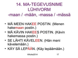 14. MA-TEGEVUSNIME 
LÜHIVORM 
-maan / -mään, -massa / -mässä 
• MÄ MEEN HAKEE POSTIN. (Menen 
hakemaan postin.) 
• MÄ KÄVIN HAKEES POSTIN. (Kävin 
hakemassa postin.) 
• SE LÄHTI KÄVELEEN. (Hän meni 
kävelemään.) 
• KÄY SÄ LEPÄÄN. (Käy lepäämään.) 
KKotta2014 17 
 
