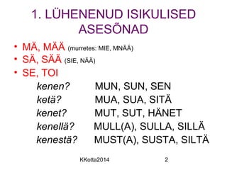 1. LÜHENENUD ISIKULISED 
ASESÕNAD 
• MÄ, MÄÄ (murretes: MIE, MNÄÄ) 
• SÄ, SÄÄ (SIE, NÄÄ) 
• SE, TOI 
kenen? MUN, SUN, SEN 
ketä? MUA, SUA, SITÄ 
kenet? MUT, SUT, HÄNET 
kenellä? MULL(A), SULLA, SILLÄ 
kenestä? MUST(A), SUSTA, SILTÄ 
KKotta2014 2 
 