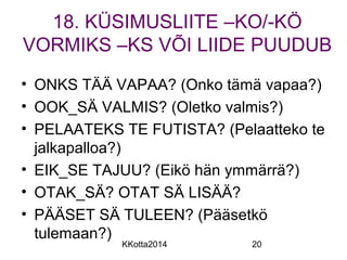 18. KÜSIMUSLIITE –KO/-KÖ 
VORMIKS –KS VÕI LIIDE PUUDUB 
• ONKS TÄÄ VAPAA? (Onko tämä vapaa?) 
• OOK_SÄ VALMIS? (Oletko valmis?) 
• PELAATEKS TE FUTISTA? (Pelaatteko te 
jalkapalloa?) 
• EIK_SE TAJUU? (Eikö hän ymmärrä?) 
• OTAK_SÄ? OTAT SÄ LISÄÄ? 
• PÄÄSET SÄ TULEEN? (Pääsetkö 
tulemaan?) 
KKotta2014 20 
 