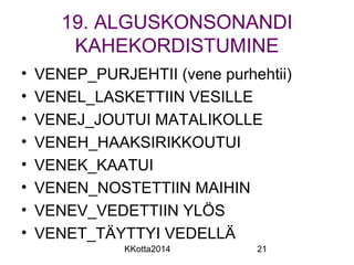19. ALGUSKONSONANDI 
KAHEKORDISTUMINE 
• VENEP_PURJEHTII (vene purhehtii) 
• VENEL_LASKETTIIN VESILLE 
• VENEJ_JOUTUI MATALIKOLLE 
• VENEH_HAAKSIRIKKOUTUI 
• VENEK_KAATUI 
• VENEN_NOSTETTIIN MAIHIN 
• VENEV_VEDETTIIN YLÖS 
• VENET_TÄYTTYI VEDELLÄ 
KKotta2014 21 
 