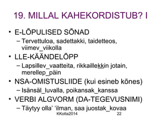 19. MILLAL KAHEKORDISTUB? I 
• E-LÕPULISED SÕNAD 
– Tervettuloa, sadettakki, taidetteos, 
viimev_viikolla 
• LLE-KÄÄNDELÕPP 
– Lapsillev_vaatteita, rikkaillekkin jotain, 
merellep_päin 
• NSA-OMISTUSLIIDE (kui esineb kõnes) 
– Isänsäl_luvalla, poikansak_kanssa 
• VERBI ALGVORM (DA-TEGEVUSNIMI) 
– Täytyy olla’ ‘ilman, saa juostak_kovaa 
KKotta2014 22 
 