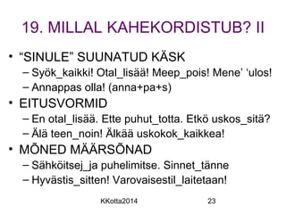 19. MILLAL KAHEKORDISTUB? II 
• “SINULE” SUUNATUD KÄSK 
– Syök_kaikki! Otal_lisää! Meep_pois! Mene’ ‘ulos! 
– Annappas olla! (anna+pa+s) 
• EITUSVORMID 
– En otal_lisää. Ette puhut_totta. Etkö uskos_sitä? 
– Älä teen_noin! Älkää uskokok_kaikkea! 
• MÕNED MÄÄRSÕNAD 
– Sähköitsej_ja puhelimitse. Sinnet_tänne 
– Hyvästis_sitten! Varovaisestil_laitetaan! 
KKotta2014 23 
 