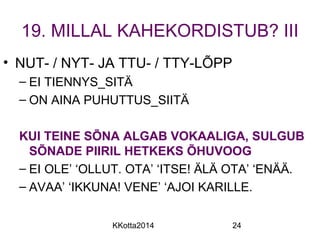 19. MILLAL KAHEKORDISTUB? III 
• NUT- / NYT- JA TTU- / TTY-LÕPP 
– EI TIENNYS_SITÄ 
– ON AINA PUHUTTUS_SIITÄ 
KUI TEINE SÕNA ALGAB VOKAALIGA, SULGUB 
SÕNADE PIIRIL HETKEKS ÕHUVOOG 
– EI OLE’ ‘OLLUT. OTA’ ‘ITSE! ÄLÄ OTA’ ‘ENÄÄ. 
– AVAA’ ‘IKKUNA! VENE’ ‘AJOI KARILLE. 
KKotta2014 24 
 