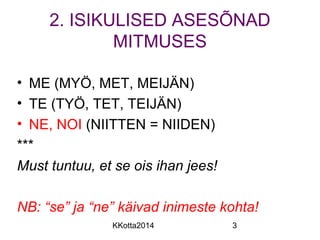2. ISIKULISED ASESÕNAD 
MITMUSES 
• ME (MYÖ, MET, MEIJÄN) 
• TE (TYÖ, TET, TEIJÄN) 
• NE, NOI (NIITTEN = NIIDEN) 
*** 
Must tuntuu, et se ois ihan jees! 
NB: “se” ja “ne” käivad inimeste kohta! 
KKotta2014 3 
 