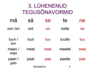 3. LÜHENENUD 
TEGUSÕNAVORMID 
mä sä se te ne 
oon /on oot oo ootte oo 
KKotta2014 4 
tuun / 
tun 
tuut tuu tuutte tuu 
meen / 
men 
meet mee meette mee 
paan / 
pan 
paat paa paatte paa 
 