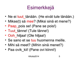 Esimerkkejä 
• Ne ei tuut_tänään. (He eivät tule tänään.) 
• Mikse(t) sä mee? (Miksi sinä et mene?) 
• Paap_pois se! (Pane se pois!) 
• Tuut_tänne! (Tule tänne!) 
• Ooh_hiljaa! (Ole hiljaa!) 
• Se sano et se tuu huomenna meille. 
• Mihi sä meet? (Mihin sinä menet?) 
• Paa ovik_kii! (Pane ovi kiinni!) 
KKotta2014 5 
 