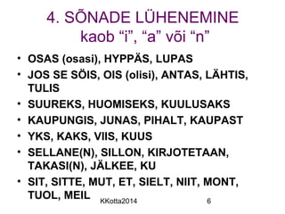 4. SÕNADE LÜHENEMINE 
kaob “i”, “a” või “n” 
• OSAS (osasi), HYPPÄS, LUPAS 
• JOS SE SÖIS, OIS (olisi), ANTAS, LÄHTIS, 
TULIS 
• SUUREKS, HUOMISEKS, KUULUSAKS 
• KAUPUNGIS, JUNAS, PIHALT, KAUPAST 
• YKS, KAKS, VIIS, KUUS 
• SELLANE(N), SILLON, KIRJOTETAAN, 
TAKASI(N), JÄLKEE, KU 
• SIT, SITTE, MUT, ET, SIELT, NIIT, MONT, 
TUOL, MEIL 
KKotta2014 6 
 
