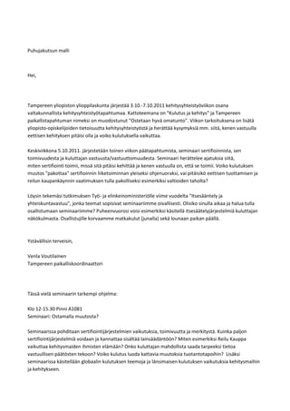 Puhujakutsun malli



Hei,




Tampereen yliopiston ylioppilaskunta järjestää 3.10.-7.10.2011 kehitysyhteistyöviikon osana
valtakunnallista kehitysyhteistyötapahtumaa. Kattoteemana on "Kulutus ja kehitys" ja Tampereen
paikallistapahtuman nimeksi on muodostunut "Ostetaan hyvä omatunto". Viikon tarkoituksena on lisätä
yliopisto-opiskelijoiden tietoisuutta kehitysyhteistyöstä ja herättää kysymyksiä mm. siitä, kenen vastuulla
eettisen kehityksen pitäisi olla ja voiko kulutuksella vaikuttaa.

Keskiviikkona 5.10.2011. järjestetään toinen viikon päätapahtumista, seminaari sertifioinnista, sen
toimivuudesta ja kuluttajan vastuusta/vastuuttomuudesta. Seminaari herättelee ajatuksia siitä,
miten sertifiointi toimii, missä sitä pitäisi kehittää ja kenen vastuulla on, että se toimii. Voiko kulutuksen
muutos "pakottaa" sertifioinnin liiketoiminnan yleiseksi ohjenuoraksi, vai pitäisikö eettisen tuottamisen ja
reilun kaupankäynnin vaatimuksen tulla pakolliseksi esimerkiksi valtioiden taholta?

Löysin tekemäsi tutkimuksen Työ- ja elinkeinoministeriölle viime vuodelta "Itsesääntely ja
yhteiskuntavastuu", jonka teemat sopisivat seminaariimme oivallisesti. Olisiko sinulla aikaa ja halua tulla
osallistumaan seminaariimme? Puheenvuorosi voisi esimerkiksi käsitellä itsesäätelyjärjestelmiä kuluttajan
näkökulmasta. Osallistujille korvaamme matkakulut (junalla) sekä lounaan paikan päällä.



Ystävällisin terveisin,

Venla Voutilainen
Tampereen paikalliskoordinaattori




Tässä vielä seminaarin tarkempi ohjelma:

Klo 12-15.30 Pinni A1081
Seminaari: Ostamalla muutosta?

Seminaarissa pohditaan sertifiointijärjestelmien vaikutuksia, toimivuutta ja merkitystä. Kuinka paljon
sertifiointijärjestelmiä voidaan ja kannattaa sisältää lainsäädäntöön? Miten esimerkiksi Reilu Kauppa
vaikuttaa kehitysmaiden ihmisten elämään? Onko kuluttajan mahdollista saada tarpeeksi tietoa
vastuullisen päätösten tekoon? Voiko kulutus luoda kattavia muutoksia tuotantotapoihin? Lisäksi
seminaarissa käsitellään globaalin kulutuksen teemoja ja länsimaisen kulutuksen vaikutuksia kehitysmaihin
ja kehitykseen.
 