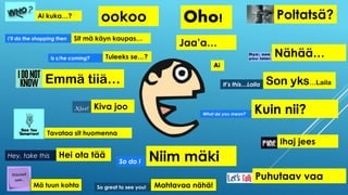 Ai
Son yks…Laila
Kuin nii?
ookoo
Emmä tiiä…
Kiva joo
Niim mäki
Ihaj jees
Tavataa sit huomenna
Puhutaav vaa
Oho! Poltatsä?Ai kuka…?
Sit mä käyn kaupas…
Tuleeks se…?
Hei ota tää
Jaa’a…
Nähää…Is s/he coming?
So do I
Hey, take this
I’ll do the shopping then
Mä tuun kohta
What do you mean?
It’s this…Laila
Mahtavaa nähä!So great to see you!
 