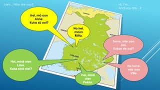 No terve,
mie oon
Ville.
Terve, mie oon
Jari.
Kukas sie oot?
Hei, minä
olen
Pekka.
Hei, minä olen
Liisa.
Kuka sinä olet?
Hei, mä oon
Anne.
Kuka sä oot?
No hei,
moon
Riitta.
I am…Who are you? Hi, I’m…
And you are…?
 