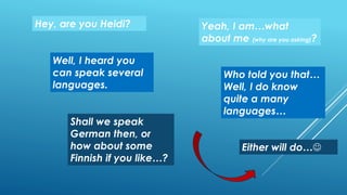 Hey, are you Heidi? Yeah, I am…what
about me (why are you asking)?
Well, I heard you
can speak several
languages.
Who told you that…
Well, I do know
quite a many
languages…
Shall we speak
German then, or
how about some
Finnish if you like…?
Either will do…
 
