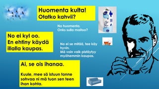 Huomenta kulta!
Otatko kahvii?
No huomenta.
Onks sulla maitoo?
No ei kyl oo.
En ehtiny käydä
illalla kaupas.
No ei se mitää, tee käy
hyvin.
Mä voin vaik pistäytyy
myöhemmin kaupas.
Ai, se ois ihanaa.
Kuule, mee sä istuun tonne
sohvaa ni mä tuon sen teen
ihan kohta.
 