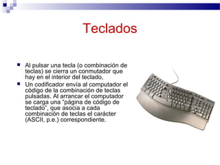 Teclados
 Al pulsar una tecla (o combinación de
teclas) se cierra un conmutador que
hay en el interior del teclado,
 Un codificador envía al computador el
código de la combinación de teclas
pulsadas. Al arrancar el computador
se carga una “página de código de
teclado”, que asocia a cada
combinación de teclas el carácter
(ASCII, p.e.) correspondiente.
 
