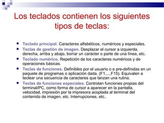Los teclados contienen los siguientes
tipos de teclas:
 Teclado principal: Caracteres alfabéticos, numéricos y especiales.
 Teclas de gestión de imagen. Desplazar el cursor a izquierda,
derecha, arriba y abajo, borrar un carácter o parte de una línea, etc.
 Teclado numérico. Repetición de los caracteres numéricos y de
operaciones básicas.
 Teclas de funciones. Definibles por el usuario o e pre-definidas en un
paquete de programas o aplicación dada. (F1,...,F15). Equivalen a
teclear una secuencia de caracteres que lanzan una rutina.
 Teclas de funciones especiales. Controlan funciones propias del
terminal/PC, como forma de cursor a aparecer en la pantalla,
velocidad, impresión por la impresora acoplada al terminal del
contenido de imagen, etc. Interrupciones, etc..
 