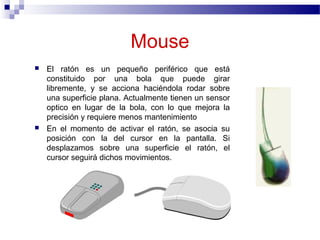 Mouse
 El ratón es un pequeño periférico que está
constituido por una bola que puede girar
libremente, y se acciona haciéndola rodar sobre
una superficie plana. Actualmente tienen un sensor
optico en lugar de la bola, con lo que mejora la
precisión y requiere menos mantenimiento
 En el momento de activar el ratón, se asocia su
posición con la del cursor en la pantalla. Si
desplazamos sobre una superficie el ratón, el
cursor seguirá dichos movimientos.
 