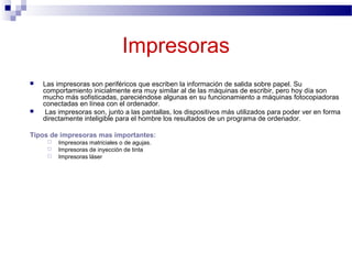 Impresoras
 Las impresoras son periféricos que escriben la información de salida sobre papel. Su
comportamiento inicialmente era muy similar al de las máquinas de escribir, pero hoy día son
mucho más sofisticadas, pareciéndose algunas en su funcionamiento a máquinas fotocopiadoras
conectadas en línea con el ordenador.
 Las impresoras son, junto a las pantallas, los dispositivos más utilizados para poder ver en forma
directamente inteligible para el hombre los resultados de un programa de ordenador.
Tipos de impresoras mas importantes:
 Impresoras matriciales o de agujas.
 Impresoras de inyección de tinta
 Impresoras láser
 