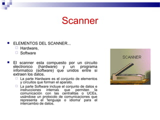 Scanner
 ELEMENTOS DEL SCANNER...
 Hardware,
 Software
 El scanner esta compuesto por un circuito
electronico (hardware) y un programa
informatico (software) que unidos entre si
extraen los datos.
 La parte Hardware es el conjunto de elementos
y circuitos que forman el aparato.
 La parte Software incluye el conjunto de datos e
instrucciones internas que permiten la
comunicación con las centralitas o UCEs,
usándose un protocolo de comunicaciones que
representa el 'lenguaje o idioma' para el
intercambio de datos.
 