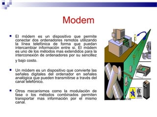 Modem
 El módem es un dispositivo que permite
conectar dos ordenadores remotos utilizando
la línea telefónica de forma que puedan
intercambiar información entre si. El módem
es uno de los métodos mas extendidos para la
interconexión de ordenadores por su sencillez
y bajo costo.
 Un módem es un dispositivo que convierte las
señales digitales del ordenador en señales
analógica que pueden transmitirse a través del
canal telefónico.
 Otros mecanismos como la modulación de
fase o los métodos combinados permiten
transportar mas información por el mismo
canal.
 