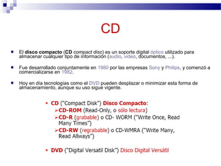  El disco compacto (CD compact disc) es un soporte digital óptico utilizado para
almacenar cualquier tipo de información (audio, video, documentos, ...).
 Fue desarrollado conjuntamente en 1980 por las empresas Sony y Philips, y comenzó a
comercializarse en 1982.
 Hoy en día tecnologías como el DVD pueden desplazar o minimizar esta forma de
almacenamiento, aunque su uso sigue vigente.
CD
 