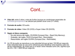  Vida útil: entre 2 años y más de 8 años (aunque en condiciones especiales de
humedad y temperatura se calcula que pueden durar unos 217 años).
 Formato de audio: CD audio.
 Formato de video: Video CD (VCD) o Super Video CD (SVCD).
 Según el disco compacto:
 De sólo lectura del inglés, CD-ROM (Compact Disc - Read Only Memory).
 Grabable: del inglés, CD-R (Compact Disc - Recordable).
 Reescribible: del inglés CD-RW (Compact Disc - ReWritable).
 Un CD de audio se reproduce a una velocidad tal que se leen 150 KB por segundo.
Esta velocidad base se usa como referencia para identificar otros lectores como los
de los ordenadores, de modo que si un lector viene indicado como 24x, significa que
lee 24 x 150 = 3600 KB por segundo.
Cont…
 