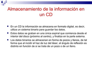 Almacenamiento de la información en
un CD
 En un CD la información se almacena en formato digital, es decir,
utiliza un sistema binario para guardar los datos.
 Estos datos se graban en una única espiral que comienza desde el
interior del disco (próximo al centro), y finaliza en la parte externa.
 Los datos binarios se almacenan en forma de pozos y llanos, de tal
forma que al incidir el haz de luz del láser, el ángulo de reflexión es
distinto en función de si se trata de un pozo o de un llano.
 