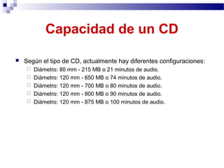 Capacidad de un CD
 Según el tipo de CD, actualmente hay diferentes configuraciones:
 Diámetro: 80 mm - 215 MB o 21 minutos de audio.
 Diámetro: 120 mm - 650 MB o 74 minutos de audio.
 Diámetro: 120 mm - 700 MB o 80 minutos de audio.
 Diámetro: 120 mm - 800 MB o 90 minutos de audio.
 Diámetro: 120 mm - 875 MB o 100 minutos de audio.
 