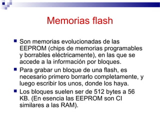 Memorias flash
 Son memorias evolucionadas de las
EEPROM (chips de memorias programables
y borrables eléctricamente), en las que se
accede a la información por bloques.
 Para grabar un bloque de una flash, es
necesario primero borrarlo completamente, y
luego escribir los unos, donde los haya.
 Los bloques suelen ser de 512 bytes a 56
KB. (En esencia las EEPROM son CI
similares a las RAM).
 