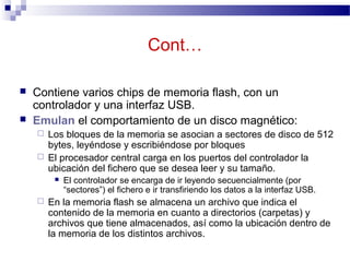 Cont…
 Contiene varios chips de memoria flash, con un
controlador y una interfaz USB.
 Emulan el comportamiento de un disco magnético:
 Los bloques de la memoria se asocian a sectores de disco de 512
bytes, leyéndose y escribiéndose por bloques
 El procesador central carga en los puertos del controlador la
ubicación del fichero que se desea leer y su tamaño.
 El controlador se encarga de ir leyendo secuencialmente (por
“sectores”) el fichero e ir transfiriendo los datos a la interfaz USB.
 En la memoria flash se almacena un archivo que indica el
contenido de la memoria en cuanto a directorios (carpetas) y
archivos que tiene almacenados, así como la ubicación dentro de
la memoria de los distintos archivos.
 