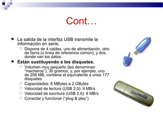 Cont…
 La salida de la interfaz USB transmite la
información en serie.
 Dispone de 4 cables, uno de alimentación, otro
de tierra (o línea de referencia común), y dos,
donde van los datos.
 Están sustituyendo a los disquetes.
 Volumen muy pequeño (les denominan
“mecheros”), 30 gramos, y, por ejemplo, uno
de 256 MB, contiene el equivalente a unos 177
disquetes
 Capacidades: 8 MBytes a 2 GBytes
 Velocidad de lectura (USB 2.0): 9 MB/s
 Velocidad de escritura (USB 2.0): 8 MB/s
 Conectar y funcionar (“plug & play”)
 