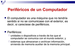 Periféricos de un Computador
 El computador es una máquina que no tendría
sentido si no se comunicase con el exterior, es
decir, si careciese de periféricos.
 Periféricos:
 unidades o dispositivos a través de los que el
computador se comunica con el mundo exterior, y
 sistemas que almacenan o archivan información,
sirviendo de memoria auxiliar de la memoria principal.
 