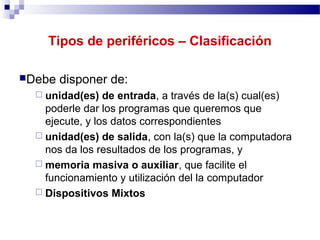 Tipos de periféricos – Clasificación
Debe disponer de:
 unidad(es) de entrada, a través de la(s) cual(es)
poderle dar los programas que queremos que
ejecute, y los datos correspondientes
 unidad(es) de salida, con la(s) que la computadora
nos da los resultados de los programas, y
 memoria masiva o auxiliar, que facilite el
funcionamiento y utilización del la computador
 Dispositivos Mixtos
 