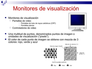 Monitores de visualización
 Monitores de visualización
 Pantallas de video
 Pantallas de tubo de rayos catódicos (CRT)
 Pantallas planas
 Controladores de video
 Una multitud de puntos, denominados puntos de imagen o
unidades de visualización ("pixels").
 El color de cada punto de imagen se obtiene con mezcla de 3
colores: rojo, verde y azul
 