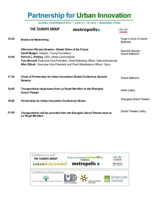 15:30   Break and Networking                                                                 Foyer in front of Grand
                                                                                             Ballroom

        Afternoon Plenary Session: Global Cities of the Future
                                                                                             General Session
        Geoff Mulgan, Director, Young Foundation                                             Grand Ballroom
15:50   Patrick L. Phillips, CEO, Urban Land Institute
        Tom Murcott, Executive Vice President, Chief Marketing Officer, Gale International
        Wim Elfrink , Executive Vice President and Chief Globalization Officer, Cisco



17:30   Close of Partnership for Urban Innovation Global Conference General                  Grand Ballroom
        Session


18:45   Transportation departures from Le Royal Meridien to the Shanghai
                                                                                             Hotel Lobby
        Grand Theater

                                                                                             Shanghai Grand Theater
19:00   Partnership for Urban Innovation Conference Dinner



21:00                                                                                        Grand Theater Lobby
        Transportation will be provided from the Shanghai Grand Theatre back to
        Le Royal Meridien




                 Conference Lead




                 Conference Knowledge
 