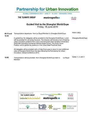 Guided Visit to the Shanghai World Expo
                                         Friday, 18 June 2010

                                                                                                      Hotel Lobby
08:15 and   Transportation departures from Le Royal Meridien to Shanghai World Expo
10:30
            A guided tour for delegates will be provided to the Shanghai World Expo. Lunch            Shanghai World Expo
            will be provided for all during the tours. The itinerary will include a tour of leading
            urban innovation pavilions from Cisco (including executive reception showcase),
            SAIC/GM (including Connected Vehicle theatre show), The Expo Future
            Pavilion and to global city pavilions in the Urban Best Practices Area.

            All delegates will be provided with a 3-day Expo pass to return to visit additional
            sites at Shanghai World Expo the days following the Partnership for Urban
            Innovation: Global Conference 2010.

18:00                                                                                                 Gates 1, 2, and 3
            Transportation will be provided from Shanghai World Expo back to             Le Royal
            Meridien




                    Conference Lead




                    Conference Knowledge
 