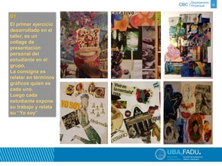 Departamento 
CBC / Proyectual 10 
01 
El primer ejercicio 
desarrollado en el 
taller, es un 
collage de 
presentación 
personal del 
estudiante en el 
grupo. 
La consigna es 
relatar en términos 
gráficos quien es 
cada uno. 
Luego cada 
estudiante expone 
su trabajo y relata 
su “Yo soy” 
 