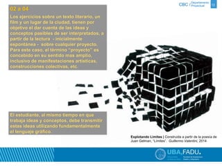 Departamento 
CBC / Proyectual 12 
02 a 04 
Los ejercicios sobre un texto literario, un 
film y un lugar de la ciudad, tienen por 
objetivo el dar cuenta de las ideas y 
conceptos pasibles de ser interpretados, a 
partir de la lectura - inicialmente 
espontánea - sobre cualquier proyecto. 
Para este caso, el término “proyecto” es 
concebido en su sentido mas amplio, 
inclusivo de manifestaciones artísticas, 
construcciones colectivas, etc. 
Explotando Límites | Construida a partir de la poesía de 
Juan Gelman, “Límites”. Guillermo Valentini, 2014 
El estudiante, al mismo tiempo en que 
trabaja ideas y conceptos, debe transmitir 
estas ideas utilizando fundamentalmente 
el lenguaje gráfico. 
 