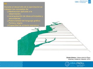 Departamento 
CBC / Proyectual 13 
Grieta Urbana | Ideas sobre la Plaza 
Güemes, Guillermo Valentini, 2014 
04 
Durante el desarrollo de la ejercitación se 
trabajan los conceptos de: 
Abstracción aplicada a la 
observación; 
Jerarquización de ideas principales y 
secundarias; 
Potencialidad del lenguaje gráfico. 
Forma y signo; 
Capacidad de síntesis expresiva. 
 