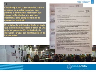 Departamento 
CBC / Proyectual 19 
15 
Cada Bloque del curso culmina con un 
proceso co y autoevaluativo que 
permite al estudiante reconocer sus 
logros y dificultades a la vez que 
desarrollar esta competencia: la de 
evaluar un resultado 
En el taller, la actividad articula un texto 
que el estudiante prepara a partir de una 
guía, su presentación individual y la 
discusión grupal con la intervención de 
los docentes 
 