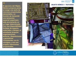 Departamento 
CBC / Proyectual 
11 
El ejercicio del Objeto 
Sémico propone poner 
en juego una serie de 
recursos proyectuales 
elementales, en 
función de transmitir 
una sensación 
espacial experimen-tada 
previamente en 
un lugar determinado. 
Con una disponibilidad 
limitada de espacio, 
materiales y tiempo; el 
estudiante propone 
organizaciones, 
texturas, disposiciones 
y geometrías 
consistentes con la 
consigna y con sus 
propias intenciones 
proyectuales. 
21 
OBJETO SÉMICO Ι TEXTURAS 
 