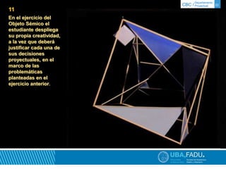 Departamento 
CBC / Proyectual 22 
11 
En el ejercicio del 
Objeto Sémico el 
estudiante despliega 
su propia creatividad, 
a la vez que deberá 
justificar cada una de 
sus decisiones 
proyectuales, en el 
marco de las 
problemáticas 
planteadas en el 
ejercicio anterior. 
 